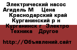 Электрический насос “Агидель-М“ › Цена ­ 2 000 - Краснодарский край, Курганинский р-н, Курганинск г. Электро-Техника » Другое   